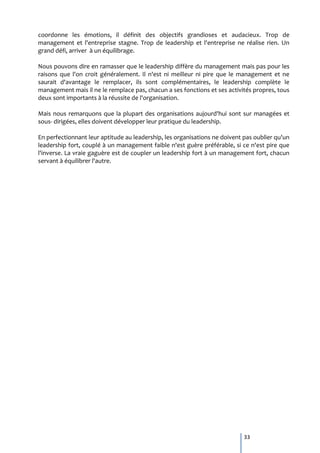 coordonne les émotions, il définit des objectifs grandioses et audacieux. Trop de
management et l'entreprise stagne. Trop de leadership et l'entreprise ne réalise rien. Un
grand défi, arriver à un équilibrage.

Nous pouvons dire en ramasser que le leadership diffère du management mais pas pour les
raisons que l'on croit généralement. Il n'est ni meilleur ni pire que le management et ne
saurait d'avantage le remplacer, ils sont complémentaires, le leadership complète le
management mais il ne le remplace pas, chacun a ses fonctions et ses activités propres, tous
deux sont importants à la réussite de l'organisation.

Mais nous remarquons que la plupart des organisations aujourd'hui sont sur managées et
sous- dirigées, elles doivent développer leur pratique du leadership.

En perfectionnant leur aptitude au leadership, les organisations ne doivent pas oublier qu'un
leadership fort, couplé à un management faible n'est guère préférable, si ce n'est pire que
l'inverse. La vraie gaguère est de coupler un leadership fort à un management fort, chacun
servant à équilibrer l'autre.




                                                                            33
 
