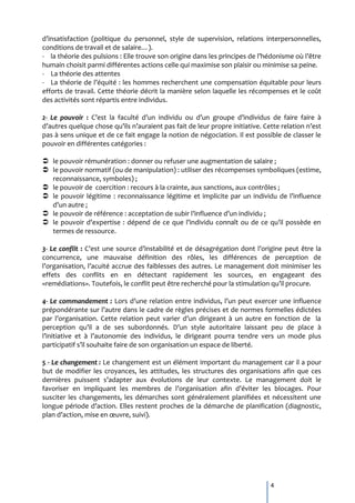 d’insatisfaction (politique du personnel, style de supervision, relations interpersonnelles,
conditions de travail et de salaire…).
- la théorie des pulsions : Elle trouve son origine dans les principes de l’hédonisme où l’être
humain choisit parmi différentes actions celle qui maximise son plaisir ou minimise sa peine.
- La théorie des attentes
- La théorie de l’équité : les hommes recherchent une compensation équitable pour leurs
efforts de travail. Cette théorie décrit la manière selon laquelle les récompenses et le coût
des activités sont répartis entre individus.

2- Le pouvoir : C’est la faculté d’un individu ou d’un groupe d’individus de faire faire {
d’autres quelque chose qu’ils n’auraient pas fait de leur propre initiative. Cette relation n’est
pas à sens unique et de ce fait engage la notion de négociation. Il est possible de classer le
pouvoir en différentes catégories :

 le pouvoir rémunération : donner ou refuser une augmentation de salaire ;
 le pouvoir normatif (ou de manipulation) : utiliser des récompenses symboliques (estime,
  reconnaissance, symboles) ;
 le pouvoir de coercition : recours à la crainte, aux sanctions, aux contrôles ;
 le pouvoir légitime : reconnaissance légitime et implicite par un individu de l’influence
  d’un autre ;
 le pouvoir de référence : acceptation de subir l’influence d’un individu ;
 le pouvoir d’expertise : dépend de ce que l’individu connaît ou de ce qu’il possède en
  termes de ressource.

3- Le conflit : C’est une source d’instabilité et de désagrégation dont l’origine peut être la
concurrence, une mauvaise définition des rôles, les différences de perception de
l’organisation, l’acuité accrue des faiblesses des autres. Le management doit minimiser les
effets des conflits en en détectant rapidement les sources, en engageant des
«remédiations». Toutefois, le conflit peut être recherché pour la stimulation qu’il procure.

4- Le commandement : Lors d’une relation entre individus, l’un peut exercer une influence
prépondérante sur l’autre dans le cadre de règles précises et de normes formelles édictées
par l’organisation. Cette relation peut varier d’un dirigeant { un autre en fonction de la
perception qu’il a de ses subordonnés. D’un style autoritaire laissant peu de place à
l’initiative et { l’autonomie des individus, le dirigeant pourra tendre vers un mode plus
participatif s’il souhaite faire de son organisation un espace de liberté.

5 - Le changement : Le changement est un élément important du management car il a pour
but de modifier les croyances, les attitudes, les structures des organisations afin que ces
dernières puissent s’adapter aux évolutions de leur contexte. Le management doit le
favoriser en impliquant les membres de l’organisation afin d’éviter les blocages. Pour
susciter les changements, les démarches sont généralement planifiées et nécessitent une
longue période d’action. Elles restent proches de la démarche de planification (diagnostic,
plan d’action, mise en œuvre, suivi).




                                                                               4
 