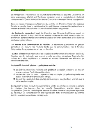 4- LE CONTROLE :

Le manager doit s’assurer que les résultats sont conformes aux objectifs. Le contrôle est
donc un processus à la fois actif (action de correction avant la constatation de résultats),
mais aussi réactif (correction après les résultats) fortement développé dans le management.

Selon les modes et les époques, l’approche du contrôle est différente. L’approche classique
favorise le contrôle rigide et traditionnel tandis qu’{ l’opposé certaines théories favorisent la
mise en œuvre de l’autocontrôle. Le contrôle se décompose en 3 phases :

- La fixation des standards : il s’agit de déterminer des éléments de référence auquel est
comparé le résultat. Ils sont élaborés en fonction du résultat souhaité, se rapportent à un
élément clé dont l’existence conditionne le succès d’ensemble et résultent d’une synthèse
de plusieurs observations.

- La mesure et la communication du résultat : Les techniques quantitatives de gestion
permettent de mesurer les résultats tandis que la communication vise à favoriser
l’information des acteurs concernés par ces données.

- L’action corrective : La modification de l’objectif, le renforcement d’un résultat obtenu ou
l’inaction sont les trois voies que peuvent prendre les actions correctives. Toutefois, elles
doivent être prises rapidement et prendre en compte l’ensemble des éléments qui
influencent le résultat.

Il est possible de retenir plusieurs typologies de contrôle :

    Le contrôle anticipé : les résultats sont prédits et une action corrective est mise en
     œuvre avant que l’opération soit terminée.
    Le contrôle « tout ou rien » : L’opération n’est accomplie qu’après être passée avec
     succès au travers d’un processus de filtrage.
    Le contrôle a posteriori : Les résultats sont comparés aux standards une fois que la
     tâche a été accomplie.

Quelque soit le mode choisi, le management a ici un rôle essentiel pour prendre en compte
les réactions des hommes face au contrôle (absentéisme, apathie, départ de
l’organisation...) surtout s’il est imposé. Sa mise en œuvre doit tenir compte des aspirations
du travailleur. Les standards doivent être négociés et il doit y avoir adéquation du contrôle
avec les autres composantes du management.




                                                                               5
 