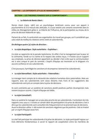 CHAPITRE I : LES DIFFERENTS STYLES DE MANAGEMENT :

   SECTION 1 : LES THEORIES FONDEES SUR LE COMPORTEMENT :

       1. La théorie de Rensis Likert :

Rensis Likert (1903- 1981) est un psychologue Américain connu pour son apport à
psychométrie et à la mesure des attitudes. Il a aussi atteint une certaine renommée dans le
milieu du Management grâce { sa théorie de l’influence, de la participation au niveau de la
prise de décision élaborée en 1967.

Partant de ce fait, il a préconisé une organisation du travail par groupe, car il considérait que
cela créait de meilleures relations entre chefs et subordonnés.

On distingue quatre (4) styles de direction :

 Le style despotique : Style autoritaire – Exploiteur :

Ce style se rapproche de la pensée taylorienne. En effet c’est le management par la peur et
la contrainte, fondé sur la crainte et le respect des ordres reçus. Il n’existe aucun support
aux employés. La prise de décision appartient au décider c’est { dire que la communication
est { sens unique et part du sommet. L’esprit d’équipe est inexistant et le dirigeant n’a
aucune confiance en ses subordonnés.

C’est pourquoi, il privilégie les sanctions et récompense rarement les subordonnés.

 Le style bienveillant : Style autoritaire – Paternaliste :

Le manager tient compte de la nécessité des relations humaines donc paternaliste. Mais ses
rapports avec ses subordonnés sont assez distants mais l’avis et les suggestions des
subordonnés sont pris en compte dans la prise de décisions.

Ils sont contraints par un système de sanctions plutôt positives parfois récompensés mais
restent toujours soumis. L’esprit d’équipe est faible.

 Le style Consultatif :

Dans ce système le manager est un peu plus proche de ses subordonnés. Il entretient de très
rapports avec ceux-ci. Il existe un certain désir de participation { la prise de décisions c’est {
dire que les subordonnés sont consultés très fréquemment et ne prennent pas de décisions.
Aussi la direction utilise- t- elle autant de sanctions négatives que de positives. Cela se traduit
par un esprit d’équipe assez fort.

 Le style Participatif :

Le chef fait participer les subordonnés à la prise de décisions. Le style participatif repose sur
trois éléments fondamentaux à savoir le rapport de coopération entre les membres de




                                                                                 6
 