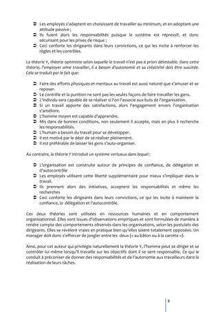  Les employés s'adaptent en choisissant de travailler au minimum, et en adoptant une
     attitude passive ;
    Ils fuient alors les responsabilités puisque le système est répressif, et donc
     sécurisant pour les prises de risque ;
    Ceci conforte les dirigeants dans leurs convictions, ce qui les incite à renforcer les
     règles et les contrôles.

La théorie Y, théorie optimiste selon laquelle le travail n’est pas à priori détestable. Dans cette
théorie, l’employer aime travailler, il a besoin d’autonomie et sa créativité doit être suscitée.
Cela se traduit par le fait que:

    Faire des efforts physiques et mentaux au travail est aussi naturel que s'amuser et se
     reposer.
    Le contrôle et la punition ne sont pas les seules façons de faire travailler les gens.
    L'individu sera capable de se réaliser si l'on l'associe aux buts de l'organisation.
    Si un travail apporte des satisfactions, alors l'engagement envers l'organisation
     s'améliore.
    L'homme moyen est capable d’apprendre.
    Mis dans de bonnes conditions, non seulement il accepte, mais en plus il recherche
     les responsabilités.
    L'humain a besoin du travail pour se développer.
    Il est motivé par le désir de se réaliser pleinement.
    Il est préférable de laisser les gens s’auto-organiser.

Au contraire, la théorie Y introduit un système vertueux dans lequel :

    L’organisation est construite autour de principes de confiance, de délégation et
     d'autocontrôle
    Les employés utilisent cette liberté supplémentaire pour mieux s'impliquer dans le
     travail.
    Ils prennent alors des initiatives, acceptent les responsabilités et même les
     recherches
    Ceci conforte les dirigeants dans leurs convictions, ce qui les incite à maintenir la
     confiance, la délégation et l'autocontrôle.

Ces deux théories sont utilisées en ressources humaines et en comportement
organisationnel. Elles sont issues d'observations empiriques et sont formulées de manière à
rendre compte des comportements observés dans les organisations, selon les postulats des
dirigeants. Elles se révèlent vraies en pratique bien qu'elles soient totalement opposées. Un
manager doit donc s'efforcer de jongler entre les deux (« au bâton ou à la carotte »).

Ainsi, pour cet auteur qui privilégie naturellement la théorie Y, l’homme peut se diriger et se
contrôler lui même lorsqu’il travaille sur les objectifs dont il se sent responsable. Ce qui le
conduit { préconiser de donner des responsabilités et de l’autonomie aux travailleurs dans la
réalisation de leurs tâches.




                                                                                 8
 