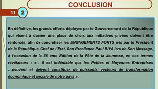 En définitive, les grands efforts déployés par le Gouvernement de la République
qui visent à donner une place de choix aux initiatives privées doivent être
renforcés, afin de concrétiser les ENGAGEMENTS FORTS pris par le Président
de la République, Chef de l’Etat, Son Excellence Paul BIYA lors de Son Message,
à l’occasion de la 56 ème Edition de la Fête de la Jeunesse, en ces termes
révélateurs : «… il est indéniable que les Petites et Moyennes Entreprises
…peuvent et doivent constituer de puissants vecteurs de transformation
économique et sociale de notre pays ».
11 2
CONCLUSION
 