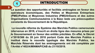 La question des opportunités et facilités aménagées en faveur des
opérateurs économiques, des Petites et Moyennes Entreprises
(PME)/Petites et Moyennes Industries (PMI)/Artisans et des autres
Organisations Communautaires à la Base reste une préoccupation
constante du Gouvernement de la République.
La nouvelle réforme du Système des Marchés Publics camerounais
intervenue en 2018, s’inscrit en droite ligne des mesures prises par
le Gouvernement en faveur des entités précitées. En effet, le Décret
n°2018/366 du 20 juin 2018 portant Code des Marchés Publics a
institué dans la nouvelle typologie des Marchés Publics, les
Marchés Réservés dont les aménagements ont été complétés par
l’Arrêté n°402/A/MINMAP/CAB du 21/10/2019.
INTRODUCTION
1
3
 