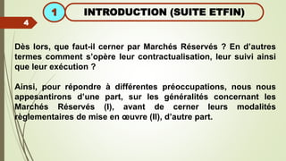INTRODUCTION (SUITE ETFIN)
1
4
Dès lors, que faut-il cerner par Marchés Réservés ? En d’autres
termes comment s’opère leur contractualisation, leur suivi ainsi
que leur exécution ?
Ainsi, pour répondre à différentes préoccupations, nous nous
appesantirons d’une part, sur les généralités concernant les
Marchés Réservés (I), avant de cerner leurs modalités
règlementaires de mise en œuvre (II), d’autre part.
 