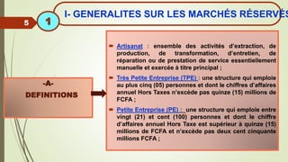  Artisanat : ensemble des activités d’extraction, de
production, de transformation, d’entretien, de
réparation ou de prestation de service essentiellement
manuelle et exercée à titre principal ;
 Très Petite Entreprise (TPE) : une structure qui emploie
au plus cinq (05) personnes et dont le chiffres d’affaires
annuel Hors Taxes n’excède pas quinze (15) millions de
FCFA ;
 Petite Entreprise (PE) : une structure qui emploie entre
vingt (21) et cent (100) personnes et dont le chiffre
d’affaires annuel Hors Taxe est supérieur à quinze (15)
millions de FCFA et n’excède pas deux cent cinquante
millions FCFA ;
-A-
DEFINITIONS
5
I- GENERALITES SUR LES MARCHÉS RÉSERVÉS
1
 