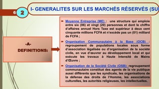  Moyenne Entreprise (ME) : une structure qui emploie
entre six (06) et vingt (20) personnes et dont le chiffre
d’affaires annuel Hors Taxe est supérieur à deux cent
cinquante millions FCFA et n’excède pas un (01) milliard
de FCFA ;
 Organisation Communautaire à la Base (OCB) :
regroupement de populations locales sous forme
d’association légalisée ou d’organisation de la société
civile, en vue d’œuvrer au développement local et qui
exécute les travaux à Haute Intensité de Mains
d’Œuvre ;
 Organisation de la Société Civile (OSB): regroupement
communautaire constitué des agents de la vie publique
aussi différents que les syndicats, les organisations de
la défense des droits de l’Homme, les associations
culturelles, les autorités religieuses, les intellectuelles.
-A-
DEFINITIONS:
6
I- GENERALITES SUR LES MARCHÉS RÉSERVÉS (SUI
2
 