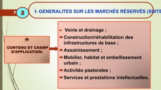  Voirie et drainage ;
Construction/réhabilitation des
infrastructures de base ;
Assainissement ;
Mobilier, habitat et embellissement
urbain ;
Activités pastorales ;
Services et prestations intellectuelles.
-B-
CONTENU ET CHAMP
D’APPLICATION:
7 I- GENERALITES SUR LES MARCHÉS RÉSERVÉS (SUITE
2
 