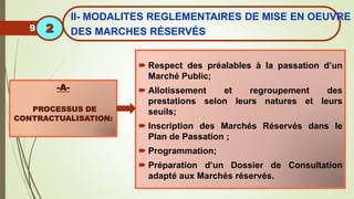  Respect des préalables à la passation d’un
Marché Public;
 Allotissement et regroupement des
prestations selon leurs natures et leurs
seuils;
 Inscription des Marchés Réservés dans le
Plan de Passation ;
 Programmation;
 Préparation d’un Dossier de Consultation
adapté aux Marchés réservés.
-A-
PROCESSUS DE
CONTRACTUALISATION:
9
II- MODALITES REGLEMENTAIRES DE MISE EN OEUVRE
DES MARCHES RÉSERVÉS
2
 