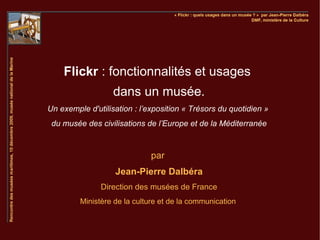 Flickr : fonctionnalités et usages
                   dans un musée.
Un exemple d'utilisation : l’exposition « Trésors du quotidien »
 du musée des civilisations de l’Europe et de la Méditerranée



                              par
                   Jean-Pierre Dalbéra
               Direction des musées de France
         Ministère de la culture et de la communication
 