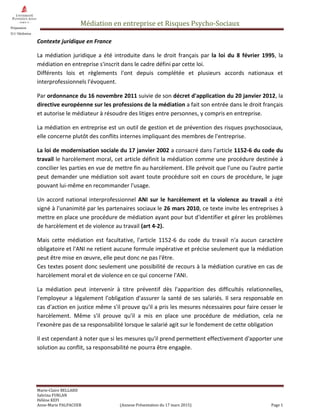 Médiation en entreprise et Risques Psycho-Sociaux
Marie-Claire BELLARD
Sabrina FURLAN
Hélène KEFI
Anne-Marie PALPACUER (Annexe Présentation du 17 mars 2015) Page 1
Préparation
D.U Médiation
Contexte juridique en France
La médiation juridique a été introduite dans le droit français par la loi du 8 février 1995, la
médiation en entreprise s'inscrit dans le cadre défini par cette loi.
Différents lois et règlements l'ont depuis complétée et plusieurs accords nationaux et
interprofessionnels l'évoquent.
Par ordonnance du 16 novembre 2011 suivie de son décret d'application du 20 janvier 2012, la
directive européenne sur les professions de la médiation a fait son entrée dans le droit français
et autorise le médiateur à résoudre des litiges entre personnes, y compris en entreprise.
La médiation en entreprise est un outil de gestion et de prévention des risques psychosociaux,
elle concerne plutôt des conflits internes impliquant des membres de l'entreprise.
La loi de modernisation sociale du 17 janvier 2002 a consacré dans l'article 1152-6 du code du
travail le harcèlement moral, cet article définit la médiation comme une procédure destinée à
concilier les parties en vue de mettre fin au harcèlement. Elle prévoit que l'une ou l'autre partie
peut demander une médiation soit avant toute procédure soit en cours de procédure, le juge
pouvant lui-même en recommander l'usage.
Un accord national interprofessionnel ANI sur le harcèlement et la violence au travail a été
signé à l'unanimité par les partenaires sociaux le 26 mars 2010, ce texte invite les entreprises à
mettre en place une procédure de médiation ayant pour but d'identifier et gérer les problèmes
de harcèlement et de violence au travail (art 4-2).
Mais cette médiation est facultative, l'article 1152-6 du code du travail n'a aucun caractère
obligatoire et l'ANI ne retient aucune formule impérative et précise seulement que la médiation
peut être mise en œuvre, elle peut donc ne pas l'être.
Ces textes posent donc seulement une possibilité de recours à la médiation curative en cas de
harcèlement moral et de violence en ce qui concerne l'ANI.
La médiation peut intervenir à titre préventif dès l'apparition des difficultés relationnelles,
l'employeur a légalement l'obligation d'assurer la santé de ses salariés. Il sera responsable en
cas d'action en justice même s'il prouve qu'il a pris les mesures nécessaires pour faire cesser le
harcèlement. Même s'il prouve qu'il a mis en place une procédure de médiation, cela ne
l’exonère pas de sa responsabilité lorsque le salarié agit sur le fondement de cette obligation
Il est cependant à noter que si les mesures qu'il prend permettent effectivement d'apporter une
solution au conflit, sa responsabilité ne pourra être engagée.
 