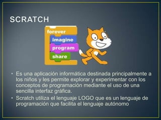• Es una aplicación informática destinada principalmente a
los niños y les permite explorar y experimentar con los
conceptos de programación mediante el uso de una
sencilla interfaz gráfica.
• Scratch utiliza el lenguaje LOGO que es un lenguaje de
programación que facilita el lenguaje autónomo