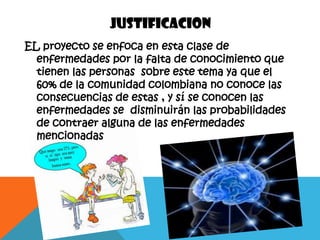 JUSTIFICACION
EL proyecto se enfoca en esta clase de
  enfermedades por la falta de conocimiento que
  tienen las personas sobre este tema ya que el
  60% de la comunidad colombiana no conoce las
  consecuencias de estas , y sí se conocen las
  enfermedades se disminuirán las probabilidades
  de contraer alguna de las enfermedades
  mencionadas
 