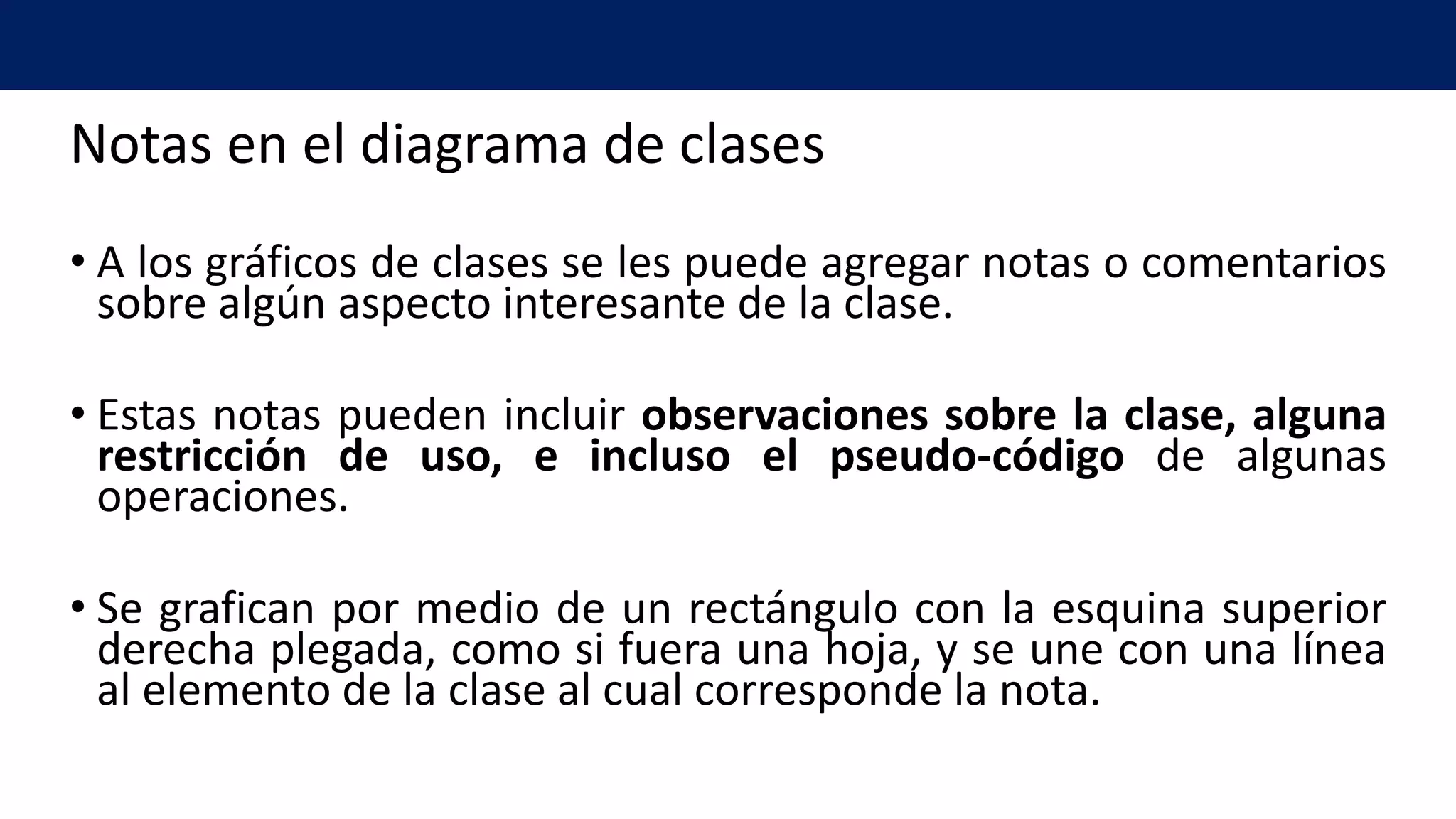 Notas en el diagrama de clases
• A los gráficos de clases se les puede agregar notas o comentarios
sobre algún aspecto interesante de la clase.
• Estas notas pueden incluir observaciones sobre la clase, alguna
restricción de uso, e incluso el pseudo-código de algunas
operaciones.
• Se grafican por medio de un rectángulo con la esquina superior
derecha plegada, como si fuera una hoja, y se une con una línea
al elemento de la clase al cual corresponde la nota.
 
