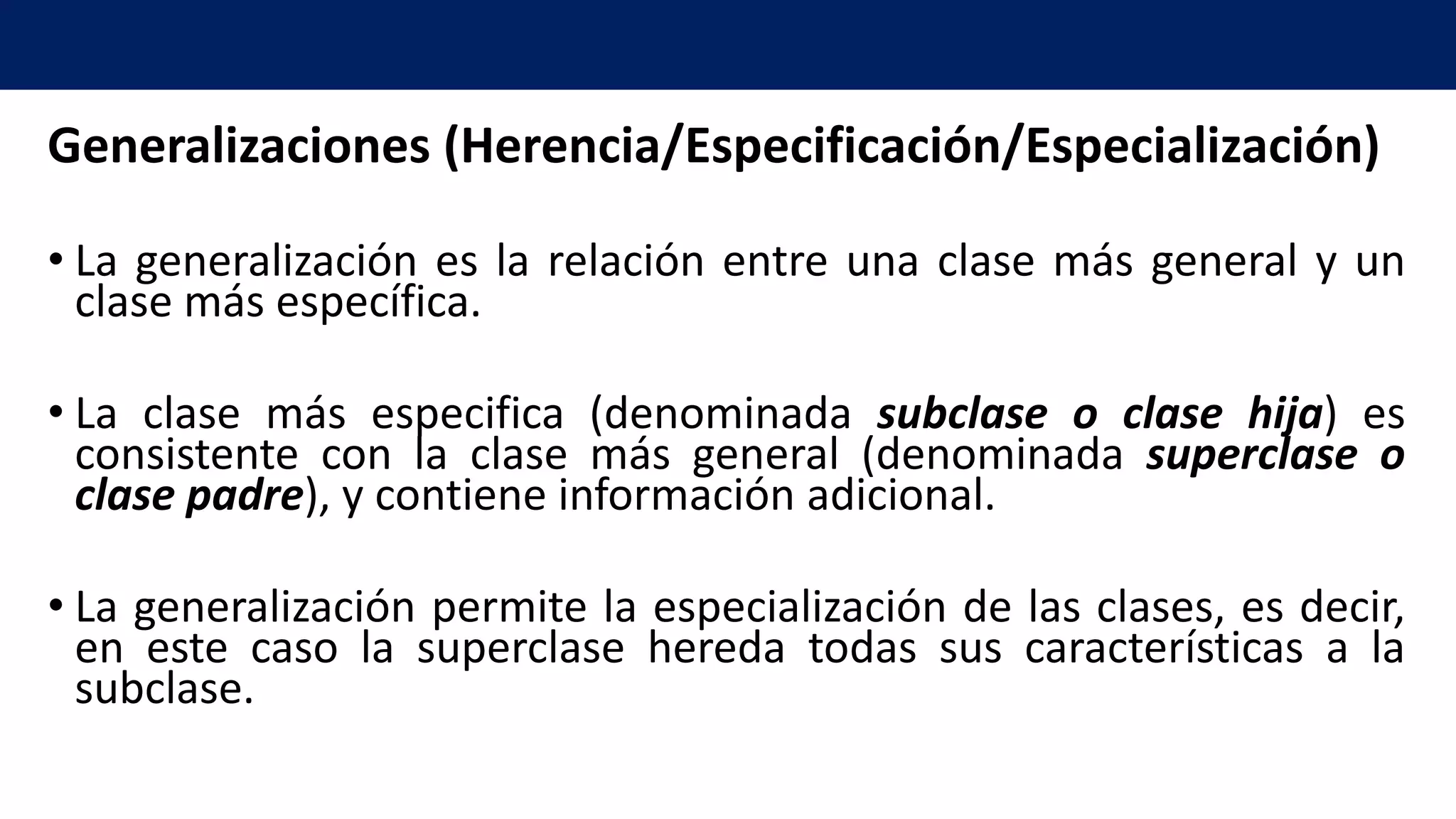 Generalizaciones (Herencia/Especificación/Especialización)
• La generalización es la relación entre una clase más general y un
clase más específica.
• La clase más especifica (denominada subclase o clase hija) es
consistente con la clase más general (denominada superclase o
clase padre), y contiene información adicional.
• La generalización permite la especialización de las clases, es decir,
en este caso la superclase hereda todas sus características a la
subclase.
 