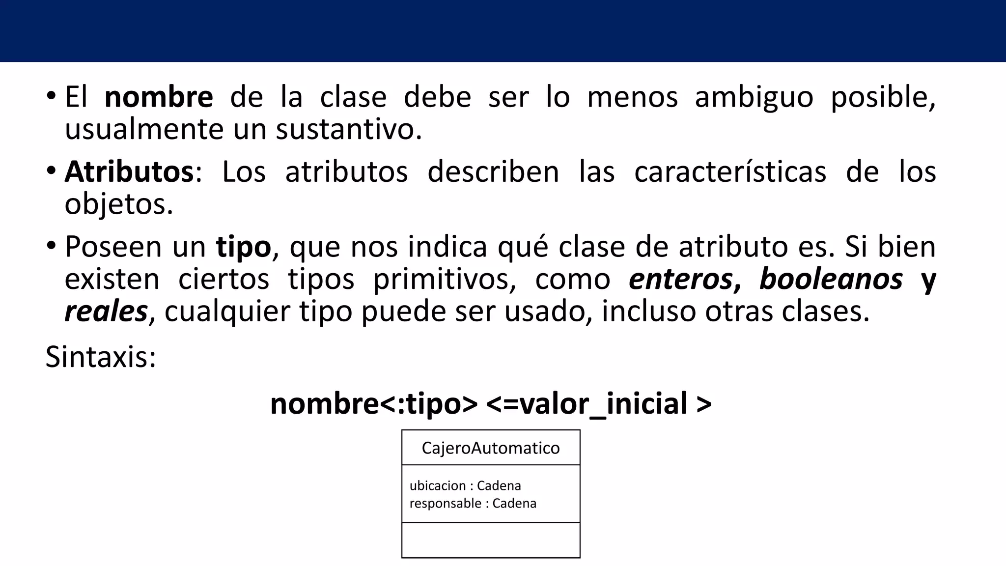 • El nombre de la clase debe ser lo menos ambiguo posible,
usualmente un sustantivo.
• Atributos: Los atributos describen las características de los
objetos.
• Poseen un tipo, que nos indica qué clase de atributo es. Si bien
existen ciertos tipos primitivos, como enteros, booleanos y
reales, cualquier tipo puede ser usado, incluso otras clases.
Sintaxis:
nombre<:tipo> <=valor_inicial >
ubicacion : Cadena
responsable : Cadena
CajeroAutomatico
 