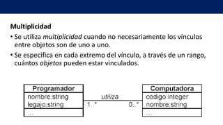 Multiplicidad
• Se utiliza multiplicidad cuando no necesariamente los vínculos
entre objetos son de uno a uno.
• Se especifica en cada extremo del vínculo, a través de un rango,
cuántos objetos pueden estar vinculados.
 