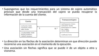 • Supongamos que los requerimientos para un sistema de cajero automático
precisan que desde una transacción del cajero se pueda recuperar la
información de la cuenta del cliente.
• La dirección en las flechas de la asociación determinan en que dirección puede
recorrerse una asociación en el momento de la ejecución.
• Una asociación sin flechas significa que se puede ir de un objeto a otro y
viceversa.
1 0..*
 