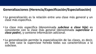 Generalizaciones (Herencia/Especificación/Especialización)
• La generalización es la relación entre una clase más general y un
clase más específica.
• La clase más especifica (denominada subclase o clase hija) es
consistente con la clase más general (denominada superclase o
clase padre), y contiene información adicional.
• La generalización permite la especialización de las clases, es decir,
en este caso la superclase hereda todas sus características a la
subclase.
 