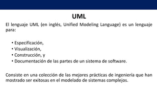 UML
El lenguaje UML (en inglés, Unified Modeling Language) es un lenguaje
para:
• Especificación,
• Visualización,
• Construcción, y
• Documentación de las partes de un sistema de software.
Consiste en una colección de las mejores prácticas de ingeniería que han
mostrado ser exitosas en el modelado de sistemas complejos.
 