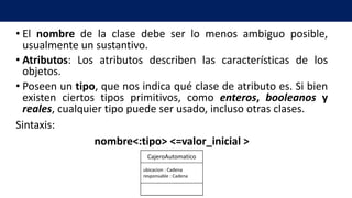 • El nombre de la clase debe ser lo menos ambiguo posible,
usualmente un sustantivo.
• Atributos: Los atributos describen las características de los
objetos.
• Poseen un tipo, que nos indica qué clase de atributo es. Si bien
existen ciertos tipos primitivos, como enteros, booleanos y
reales, cualquier tipo puede ser usado, incluso otras clases.
Sintaxis:
nombre<:tipo> <=valor_inicial >
ubicacion : Cadena
responsable : Cadena
CajeroAutomatico
 