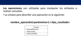 Las operaciones son utilizadas para manipular los atributos o
realizar consultas.
• La sintaxis para describir una operación es la siguiente:
nombre_operación(<parámetros>) <:tipo_resultado>
Cuenta
+ accountNum:int
- name:string
~ retiro():double
 