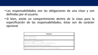 • Las responsabilidades son las obligaciones de una clase y son
definidas por el usuario.
• Si bien, existe un compartimiento dentro de la clase para la
especificación de las responsabilidades, éstas son de carácter
opcional.
 