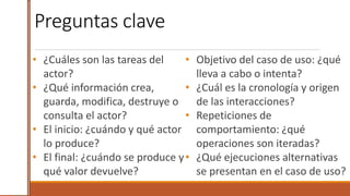 Preguntas clave
• ¿Cuáles son las tareas del
actor?
• ¿Qué información crea,
guarda, modifica, destruye o
consulta el actor?
• El inicio: ¿cuándo y qué actor
lo produce?
• El final: ¿cuándo se produce y
qué valor devuelve?
19
• Objetivo del caso de uso: ¿qué
lleva a cabo o intenta?
• ¿Cuál es la cronología y origen
de las interacciones?
• Repeticiones de
comportamiento: ¿qué
operaciones son iteradas?
• ¿Qué ejecuciones alternativas
se presentan en el caso de uso?
 