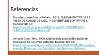 Referencias
◦ Francisco José García Peñalvo. 2018. FUNDAMENTOS DE LA
VISTA DE CASOS DE USO. INGENIERÍA DE SOFTWARE I.
Recuperado de:
https://repositorio.grial.eu/bitstream/grial/1155/1/UML%20-
%20Casos%20de%20uso.pdf
◦ Amador Durán Toro. 2000. Metodología para la Elicitación de
Requisitos de Sistemas Software. Recuperado de:
https://www.researchgate.net/publication/266277994_Metodologia_
para_la_Elicitacion_de_Requisitos_de_Sistemas_Software.
 