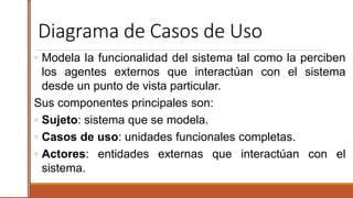 Diagrama de Casos de Uso
◦ Modela la funcionalidad del sistema tal como la perciben
los agentes externos que interactúan con el sistema
desde un punto de vista particular.
Sus componentes principales son:
◦ Sujeto: sistema que se modela.
◦ Casos de uso: unidades funcionales completas.
◦ Actores: entidades externas que interactúan con el
sistema.
 