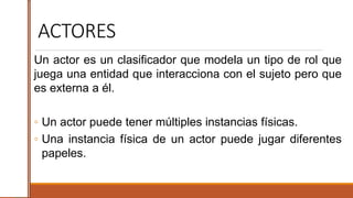 ACTORES
Un actor es un clasificador que modela un tipo de rol que
juega una entidad que interacciona con el sujeto pero que
es externa a él.
◦ Un actor puede tener múltiples instancias físicas.
◦ Una instancia física de un actor puede jugar diferentes
papeles.
 