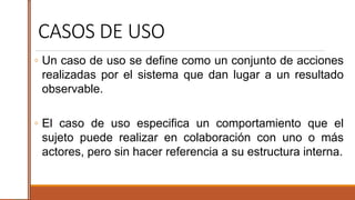 CASOS DE USO
◦ Un caso de uso se define como un conjunto de acciones
realizadas por el sistema que dan lugar a un resultado
observable.
◦ El caso de uso especifica un comportamiento que el
sujeto puede realizar en colaboración con uno o más
actores, pero sin hacer referencia a su estructura interna.
 