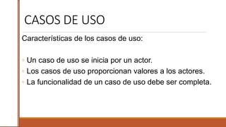 CASOS DE USO
Características de los casos de uso:
◦ Un caso de uso se inicia por un actor.
◦ Los casos de uso proporcionan valores a los actores.
◦ La funcionalidad de un caso de uso debe ser completa.
 