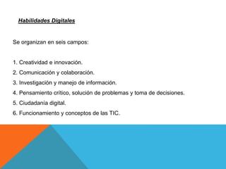 Se organizan en seis campos:
1. Creatividad e innovación.
2. Comunicación y colaboración.
3. Investigación y manejo de información.
4. Pensamiento crítico, solución de problemas y toma de decisiones.
5. Ciudadanía digital.
6. Funcionamiento y conceptos de las TIC.
Habilidades Digitales
 