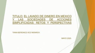 TITULO: EL LAVADO DE DINERO EN MEXICO
Y LAS SOCIEDADES DE ACCIONES
SIMPLIFICADAS: RETOS Y PERSPECTIVAS
TANIA BERENICE ACO MONROY.
MAYO 2020.
 