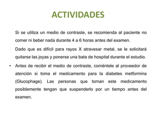 ACTIVIDADES
• Si se utiliza un medio de contraste, se recomienda al paciente no
comer ni beber nada durante 4 a 6 horas antes del examen.
• Dado que es difícil para rayos X atravesar metal, se le solicitará
quitarse las joyas y ponerse una bata de hospital durante el estudio.
• Antes de recibir el medio de contraste, coméntele al proveedor de
atención si toma el medicamento para la diabetes metformina
(Glucophage). Las personas que toman este medicamento
posiblemente tengan que suspenderlo por un tiempo antes del
examen.
 