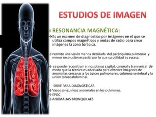 »RESONANCIA MAGNÉTICA:
→Es un examen de diagnostico por imágenes en el que se
utiliza campos magnéticos y ondas de radio para crear
imágenes la zona torácica.
→ Permite una visión menos detallada del parénquima pulmonar y
menor resolución espacial por lo que su utilidad es escasa.
→ se puede reconstruir en los planos sagital, coronal y transversal de
modo que la técnica es adecuada para obtener imágenes de
anomalías cercanas a los ápices pulmonares, columna vertebral y la
unión toracoabdominal.
SIRVE PARA DIAGNOSTICAR
→ Vasos sanguíneos anormales en los pulmones.
→ EPOC
→ ANOMALIAS BRONQUILAES
 