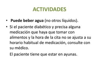 ACTIVIDADES
• Puede beber agua (no otros líquidos).
• Si el paciente diabético y precisa alguna
medicación que haya que tomar con
alimentos y la hora de la cita no se ajusta a su
horario habitual de medicación, consulte con
su médico.
• El paciente tiene que estar en ayunas.
 
