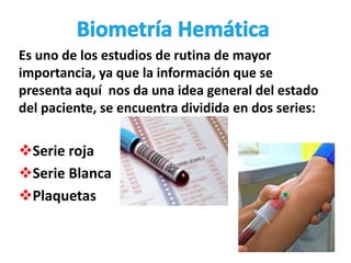 Es uno de los estudios de rutina de mayor
importancia, ya que la información que se
presenta aquí nos da una idea general del estado
del paciente, se encuentra dividida en dos series:
Serie roja
Serie Blanca
Plaquetas
 