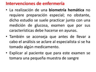 Intervenciones de enfermería
• La realización de una biometría hemática no
requiere preparación especial; no obstante,
dicho estudio se suele practicar junto con una
medición de glucosa, examen que por sus
características debe hacerse en ayunas.
• También se aconseja que antes de llevar a
cabo el análisis se aclare al especialista si se ha
tomado algún medicamento.
• Explicar al paciente que para este examen se
tomara una pequeña muestra de sangre
 
