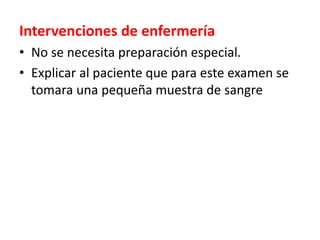Intervenciones de enfermería
• No se necesita preparación especial.
• Explicar al paciente que para este examen se
tomara una pequeña muestra de sangre
 