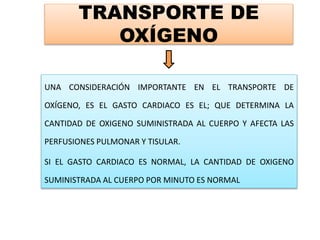 TRANSPORTE DE
OXÍGENO
UNA CONSIDERACIÓN IMPORTANTE EN EL TRANSPORTE DE
OXÍGENO, ES EL GASTO CARDIACO ES EL; QUE DETERMINA LA
CANTIDAD DE OXIGENO SUMINISTRADA AL CUERPO Y AFECTA LAS
PERFUSIONES PULMONAR Y TISULAR.
SI EL GASTO CARDIACO ES NORMAL, LA CANTIDAD DE OXIGENO
SUMINISTRADA AL CUERPO POR MINUTO ES NORMAL
 