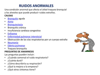 RUIDOS ANORMALES
Una condición anormal que afecta el árbol traqueo bronquial
y los alveolos que puede producir ruidos extraños.
CAUSAS
• Bronquitis aguda
• Asma
• Bronquiectasia
• Bronquitis crónica
• Insuficiencia cardíaca congestiva
• Enfisema
• Enfermedad pulmonar intersticial
• Obstrucción de las vías respiratorias por un cuerpo extraño
• Neumonía
• Edema pulmonar
• Traqueo bronquitis
PREGUNTAS DE ANAMNESIS
Las preguntas pueden incluir:
• ¿Cuándo comenzó el ruido respiratorio?
• ¿Cuánto duró?
• ¿Cómo describiría su respiración?
• ¿Qué la mejora o la empeora?
• ¿Qué otros síntomas tiene?
 