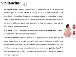 Sibilancias:
• Correlación clinica: Sugiere estrechamiento u obstrucción de la VA cuando es
localizada (por ej. cuerpo extraño o tumor); asociado a obstrucción de la VA
generalizada y limitación al flujo aéreo cuando es ampliamente audible (por ej. asma,
EPOC); el grado de limitación al flujo aéreo es proporcional al número de vías aéreas
que generan sibilancias; puede estar ausente si el flujo aéreo es muy bajo (por ej.
asma severa o enfisema pulmonar).
• En el asma y EPOC , las sibilancias pueden ser auscultadas sobre todo el tórax,
haciendo difícil estimar su numero o magnitud
• En la crisis asmática, condición en la cual el flujo respiratorio es tan bajo que no
puede proporcionar la energía necesaria para generar sibilancias (o algún otro
sonido). Como consecuencia, el MP acompañante también está severamente reducido
o incluso ausente, creando un cuadro clínico conocido como “pulmón silente”. A
medida que disminuye la obstrucción y el flujo aéreo aumenta, tanto el MP como las
sibilancias reaparecen.
 