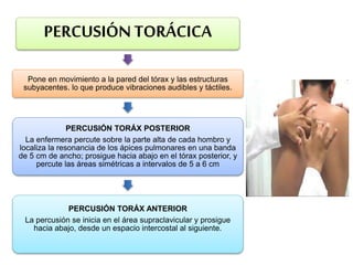 PERCUSIÓN TORÁCICA
Pone en movimiento a la pared del tórax y las estructuras
subyacentes. lo que produce vibraciones audibles y táctiles.
PERCUSIÓN TORÁX POSTERIOR
La enfermera percute sobre la parte alta de cada hombro y
localiza la resonancia de los ápices pulmonares en una banda
de 5 cm de ancho; prosigue hacia abajo en el tórax posterior, y
percute las áreas simétricas a intervalos de 5 a 6 cm
PERCUSIÓN TORÁX ANTERIOR
La percusión se inicia en el área supraclavicular y prosigue
hacia abajo, desde un espacio intercostal al siguiente.
 