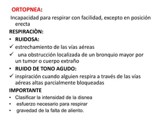 ORTOPNEA:
Incapacidad para respirar con facilidad, excepto en posición
erecta
RESPIRACIÒN:
• RUIDOSA:
 estrechamiento de las vías aéreas
 una obstrucción localizada de un bronquio mayor por
un tumor o cuerpo extraño
• RUIDO DE TONO AGUDO:
 inspiración cuando alguien respira a través de las vías
aéreas altas parcialmente bloqueadas
IMPORTANTE
• Clasificar la intensidad de la disnea
• esfuerzo necesario para respirar
• gravedad de la falta de aliento.
 