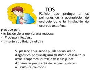 TOS
Reflejo que protege a los
pulmones de la acumulación de
secreciones o la inhalación de
cuerpos extraños.
produce por:
 irritación de la membrana mucosa
 Proceso infeccioso
Irritante que flota en el aire
Su presencia o ausencia puede ser un indicio
diagnóstico porque algunos trastornos causan tos y
otros la suprimen, el reflejo de la tos puede
deteriorarse por la debilidad o parálisis de los
músculos respiratorios
 