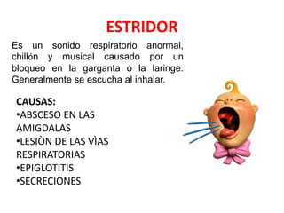 ESTRIDOR
Es un sonido respiratorio anormal,
chillón y musical causado por un
bloqueo en la garganta o la laringe.
Generalmente se escucha al inhalar.
CAUSAS:
•ABSCESO EN LAS
AMIGDALAS
•LESIÒN DE LAS VÌAS
RESPIRATORIAS
•EPIGLOTITIS
•SECRECIONES
 