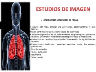 » RADIOGRAFÍA SISTEMÁTICA DE TORAX:
→ Incluye por regla general una proyección posteroanterior y otra
lateral.
→Rx en sentido anteroposterior en caso de px críticos
→ estudio diagnostico de las enfermedades del parénquima pulmonar,
la pleura y en menor medida las vías respiratorias y el mediastino.
→ Proyección en decúbito latera ayuda a la detección de liquido libre en
la pleura.
→ Proyecciones lordoticas permiten examinar mejor los vértices
pulmonares.
• Permite detectar
• Tumor pulmonar
• Neumonía
• Tuberculosis
 