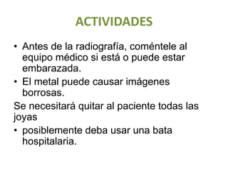 ACTIVIDADES
• Antes de la radiografía, coméntele al
equipo médico si está o puede estar
embarazada.
• El metal puede causar imágenes
borrosas.
Se necesitará quitar al paciente todas las
joyas
• posiblemente deba usar una bata
hospitalaria.
 