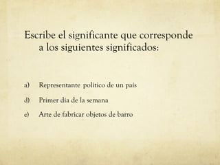 Escribe el significante que corresponde a los siguientes significados: a)  Representante   político de un país Primer día de la semana Arte de fabricar objetos de barro 